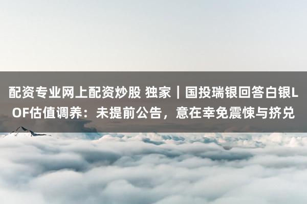 配资专业网上配资炒股 独家｜国投瑞银回答白银LOF估值调养：未提前公告，意在幸免震悚与挤兑