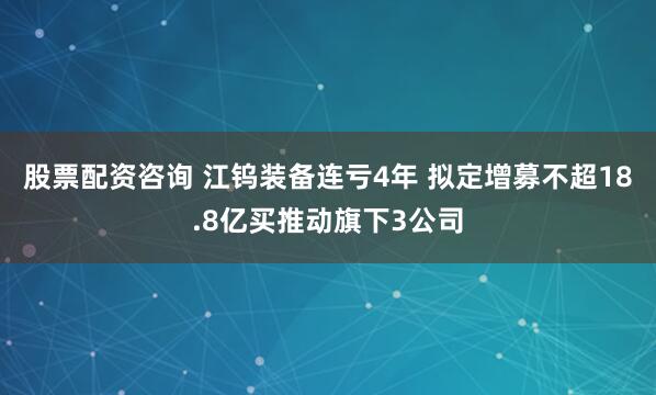 股票配资咨询 江钨装备连亏4年 拟定增募不超18.8亿买推动旗下3公司