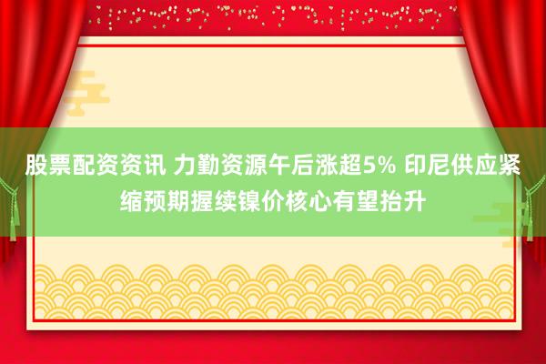 股票配资资讯 力勤资源午后涨超5% 印尼供应紧缩预期握续镍价核心有望抬升