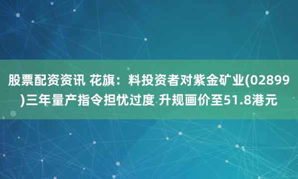 股票配资资讯 花旗：料投资者对紫金矿业(02899)三年量产指令担忧过度 升规画价至51.8港元