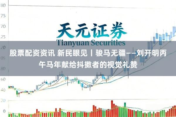 股票配资资讯 新民眼见丨骏马无疆——刘开明丙午马年献给抖擞者的视觉礼赞