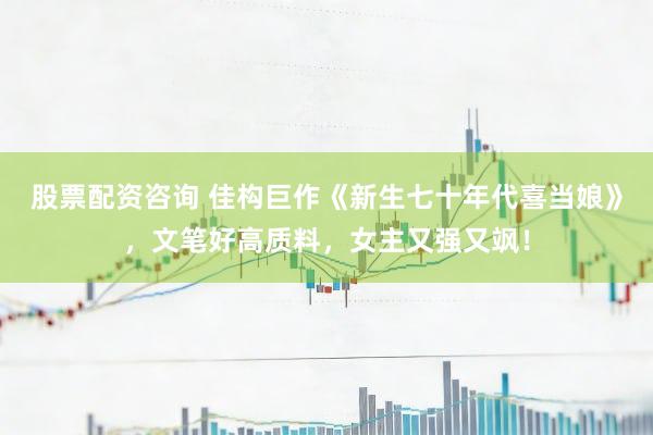 股票配资咨询 佳构巨作《新生七十年代喜当娘》，文笔好高质料，女主又强又飒！