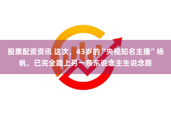 股票配资资讯 这次，43岁的“央视知名主播”杨帆，已完全踏上另一条东说念主生说念路