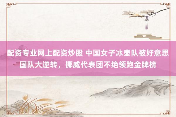 配资专业网上配资炒股 中国女子冰壶队被好意思国队大逆转，挪威代表团不绝领跑金牌榜