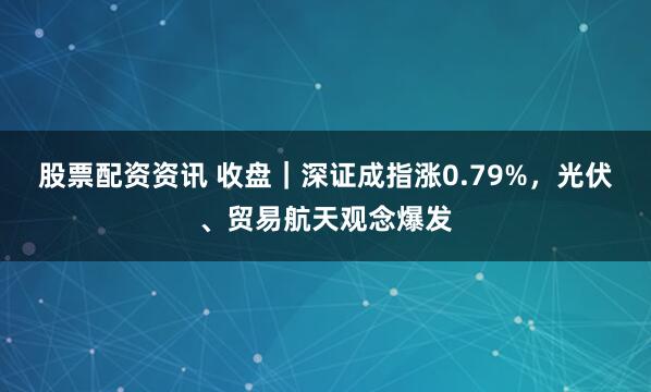 股票配资资讯 收盘｜深证成指涨0.79%，光伏、贸易航天观念爆发