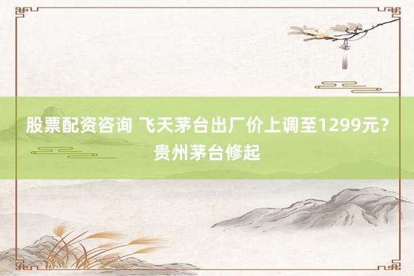 股票配资咨询 飞天茅台出厂价上调至1299元？贵州茅台修起
