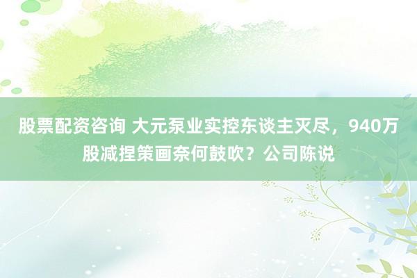 股票配资咨询 大元泵业实控东谈主灭尽，940万股减捏策画奈何鼓吹？公司陈说
