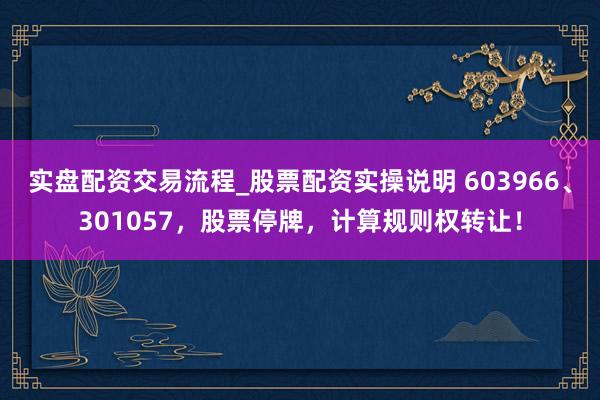 实盘配资交易流程_股票配资实操说明 603966、301057，股票停牌，计算规则权转让！
