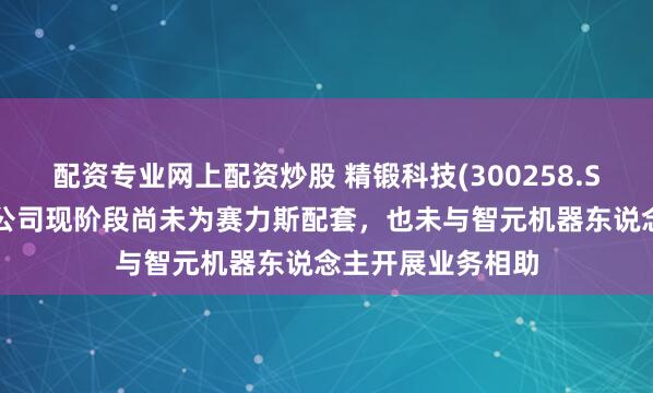 配资专业网上配资炒股 精锻科技(300258.SZ)：重庆两家子公司现阶段尚未为赛力斯配套，也未与智元机器东说念主开展业务相助