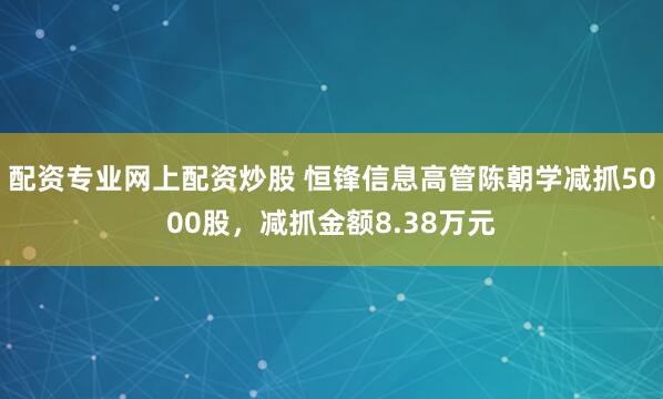 配资专业网上配资炒股 恒锋信息高管陈朝学减抓5000股，减抓金额8.38万元