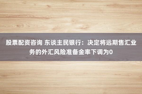 股票配资咨询 东谈主民银行：决定将远期售汇业务的外汇风险准备金率下调为0