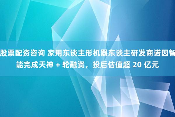 股票配资咨询 家用东谈主形机器东谈主研发商诺因智能完成天神 + 轮融资，投后估值超 20 亿元