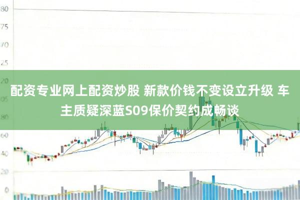 配资专业网上配资炒股 新款价钱不变设立升级 车主质疑深蓝S09保价契约成畅谈