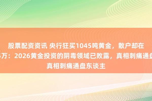 股票配资资讯 央行狂买1045吨黄金，散户却在水贝亏5万：2026黄金投资的阴毒领域已败露，真相刺痛通盘东谈主