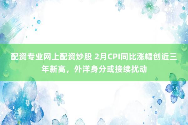 配资专业网上配资炒股 2月CPI同比涨幅创近三年新高,外洋身分或接续扰动