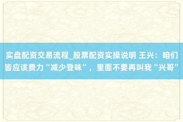 实盘配资交易流程_股票配资实操说明 王兴：咱们皆应该费力“减少登味”，里面不要再叫我“兴哥”