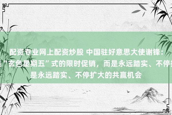 配资专业网上配资炒股 中国驻好意思大使谢锋：中国的怒放不是“玄色星期五”式的限时促销，而是永远踏实、不停扩大的共赢机会