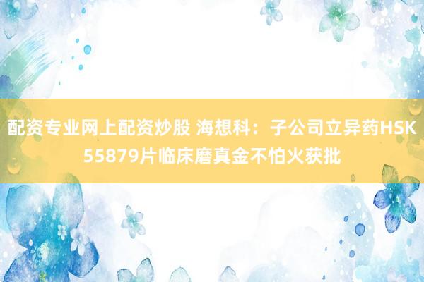 配资专业网上配资炒股 海想科：子公司立异药HSK55879片临床磨真金不怕火获批