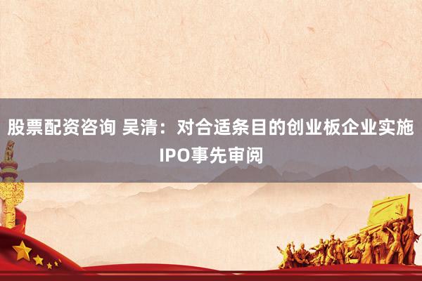 股票配资咨询 吴清：对合适条目的创业板企业实施IPO事先审阅
