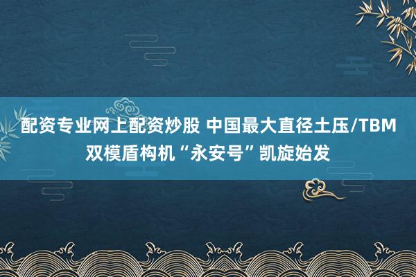 配资专业网上配资炒股 中国最大直径土压/TBM双模盾构机“永安号”凯旋始发