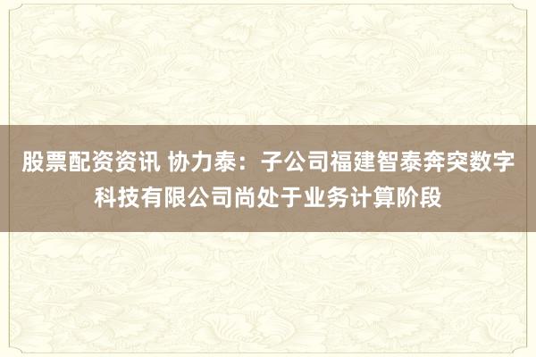 股票配资资讯 协力泰：子公司福建智泰奔突数字科技有限公司尚处于业务计算阶段