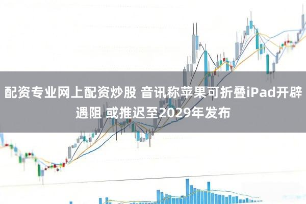 配资专业网上配资炒股 音讯称苹果可折叠iPad开辟遇阻 或推迟至2029年发布