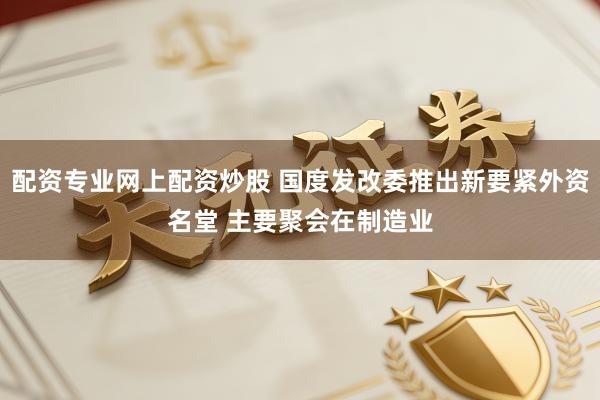 配资专业网上配资炒股 国度发改委推出新要紧外资名堂 主要聚会在制造业