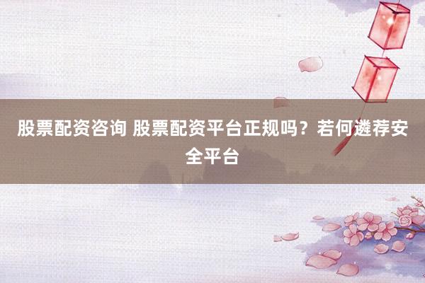 股票配资咨询 股票配资平台正规吗？若何遴荐安全平台