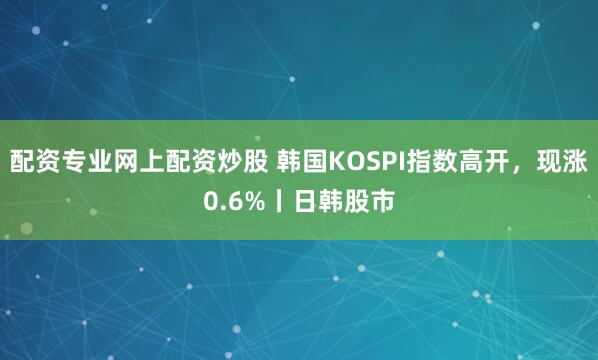 配资专业网上配资炒股 韩国KOSPI指数高开，现涨0.6%丨日韩股市