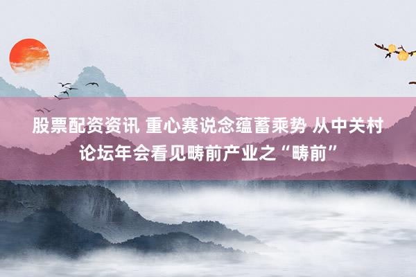 股票配资资讯 重心赛说念蕴蓄乘势 从中关村论坛年会看见畴前产业之“畴前”