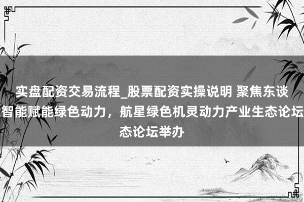 实盘配资交易流程_股票配资实操说明 聚焦东谈主工智能赋能绿色动力，航星绿色机灵动力产业生态论坛举办