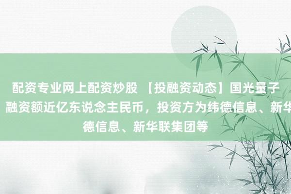 配资专业网上配资炒股 【投融资动态】国光量子A轮融资,融资额近亿东说念主民币,投资方为纬德信息、新华联集团等