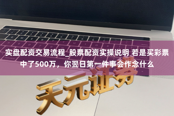 实盘配资交易流程_股票配资实操说明 若是买彩票中了500万，你翌日第一件事会作念什么