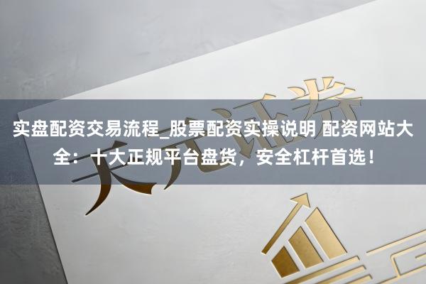 实盘配资交易流程_股票配资实操说明 配资网站大全：十大正规平台盘货，安全杠杆首选！