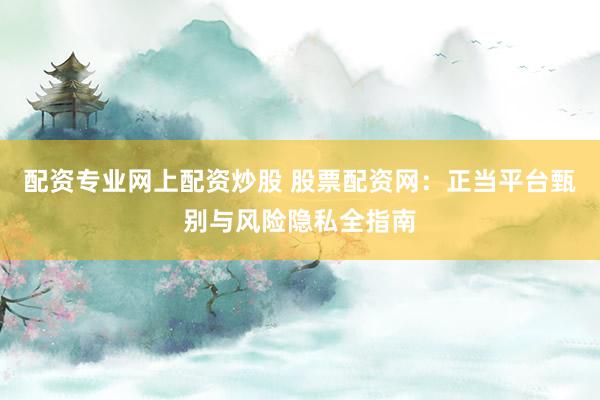 配资专业网上配资炒股 股票配资网：正当平台甄别与风险隐私全指南