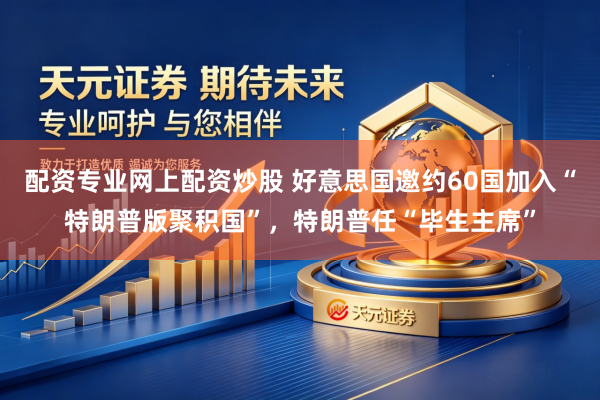 配资专业网上配资炒股 好意思国邀约60国加入“特朗普版聚积国”,特朗普任“毕生主席”