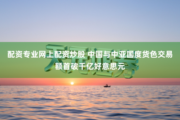 配资专业网上配资炒股 中国与中亚国度货色交易额首破千亿好意思元