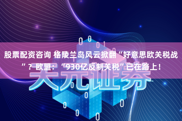 股票配资咨询 格陵兰岛风云掀翻“好意思欧关税战”?欧盟:“930亿反制关税”已在路上!