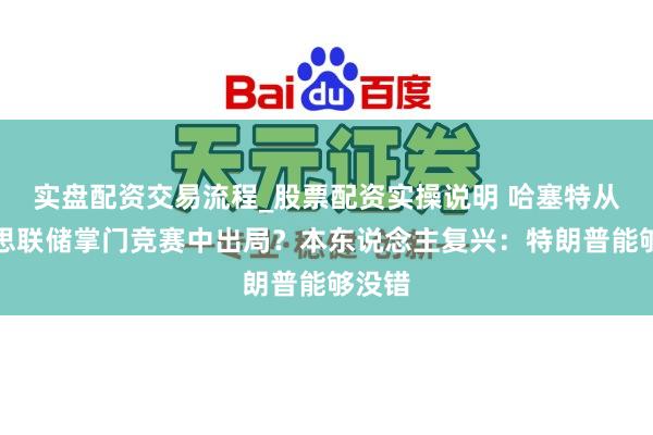 实盘配资交易流程_股票配资实操说明 哈塞特从好意思联储掌门竞赛中出局？本东说念主复兴：特朗普能够没错
