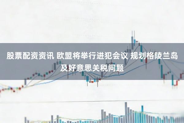 股票配资资讯 欧盟将举行进犯会议 规划格陵兰岛及好意思关税问题