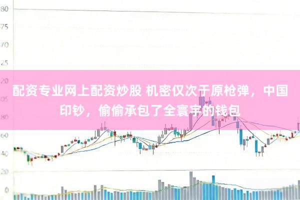 配资专业网上配资炒股 机密仅次于原枪弹，中国印钞，偷偷承包了全寰宇的钱包