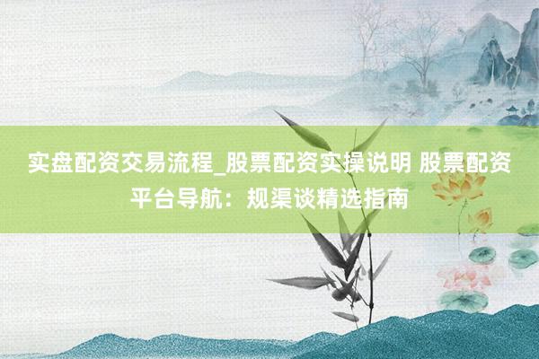 实盘配资交易流程_股票配资实操说明 股票配资平台导航：规渠谈精选指南