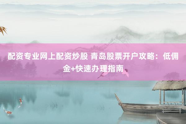 配资专业网上配资炒股 青岛股票开户攻略：低佣金+快速办理指南