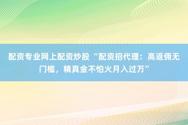 配资专业网上配资炒股 “配资招代理：高返佣无门槛，精真金不怕火月入过万”