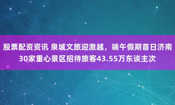 股票配资资讯 泉城文旅迎激越，端午假期首日济南30家重心景区招待旅客43.55万东谈主次