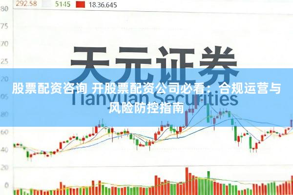 股票配资咨询 开股票配资公司必看:合规运营与风险防控指南
