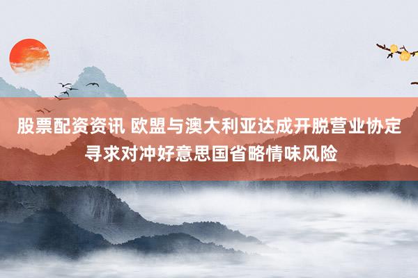 股票配资资讯 欧盟与澳大利亚达成开脱营业协定 寻求对冲好意思国省略情味风险