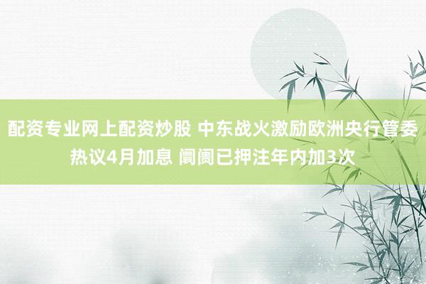 配资专业网上配资炒股 中东战火激励欧洲央行管委热议4月加息 阛阓已押注年内加3次