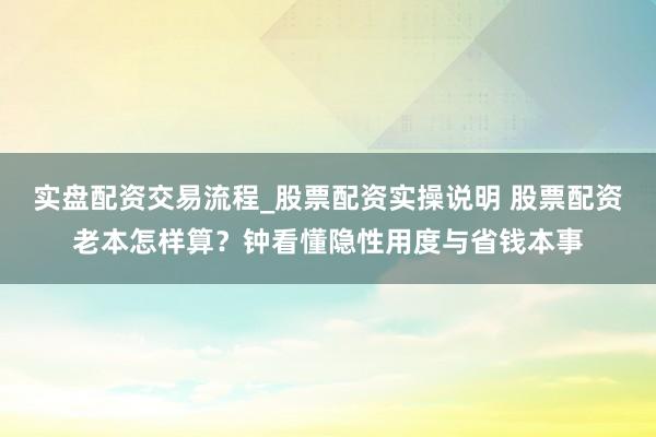 实盘配资交易流程_股票配资实操说明 股票配资老本怎样算？钟看懂隐性用度与省钱本事