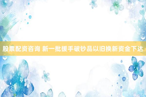 股票配资咨询 新一批援手破钞品以旧换新资金下达